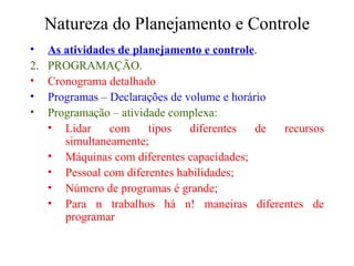 Natureza do Planejamento e Controle As atividades de planejamento e controle . PROGRAMAÇÃO. Cronograma detalhado Programas – Declarações de volume e horário Programação – atividade complexa: Lidar com tipos diferentes de recursos simultaneamente; Máquinas com diferentes capacidades; Pessoal com diferentes habilidades; Número de programas é grande; Para n trabalhos há n! maneiras diferentes de programar 