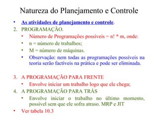 Natureza do Planejamento e Controle As atividades de planejamento e controle . PROGRAMAÇÃO. Número de Programações possíveis = n! * m, onde: n = número de trabalhos; M = número de máquinas. Observação: nem todas as programações possíveis na teoria serão factíveis na prática e pode ser eliminada. A PROGRAMAÇÃO PARA FRENTE Envolve iniciar um trabalho logo que ele chega; A PROGRAMAÇÃO PARA TRÁS Envolve iniciar o trabalho no último momento, possível sem que ele sofra atraso. MRP e JIT Ver tabela 10.3 
