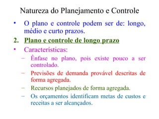 Natureza do Planejamento e Controle O plano e controle podem ser de: longo, médio e curto prazos. Plano e controle de longo prazo Características: Ênfase no plano, pois existe pouco a ser controlado. Previsões de demanda provável descritas de forma agregada. Recursos planejados de forma agregada. Os orçamentos identificam metas de custos e receitas a ser alcançados. 