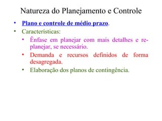 Natureza do Planejamento e Controle Plano e controle de médio prazo . Características: Ênfase em planejar com mais detalhes e re-planejar, se necessário. Demanda e recursos definidos de forma desagregada. Elaboração dos planos de contingência. 
