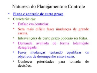 Natureza do Planejamento e Controle Plano e controle de curto prazo . Características: Ênfase em controlar. Será mais difícil fazer mudanças de grande escala. Intervenções de curto prazo poderão ser feitas. Demanda avaliada de forma totalmente desagregada. Fazer mudanças tentando equilibrar os objetivos de desempenho caso a caso. Conhecer prioridades para tomada de decisões. 