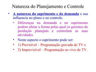 Natureza do Planejamento e Controle A natureza do suprimento e da demanda  e sua influencia no plano e no controle. Diferenças na demanda e no suprimento podem afetar a forma pelas qual os gerentes de produção planejam e controlam as suas atividades. Neste aspecto o suprimento pode ser:   1) Previsível – Programação gravada de TV e  2) Imprevisível – Programação ao vivo de TV. 
