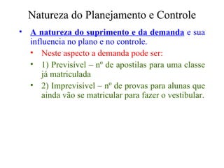 Natureza do Planejamento e Controle A natureza do suprimento e da demanda  e sua influencia no plano e no controle. Neste aspecto a demanda pode ser:  1) Previsível – nº de apostilas para uma classe já matriculada  2) Imprevisível – nº de provas para alunas que ainda vão se matricular para fazer o vestibular. 