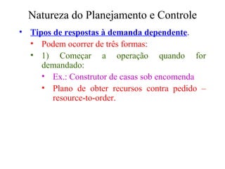 Natureza do Planejamento e Controle Tipos de respostas à demanda dependente . Podem ocorrer de três formas:  1) Começar a operação quando for demandado: Ex.: Construtor de casas sob encomenda Plano de obter recursos contra pedido – resource-to-order. 