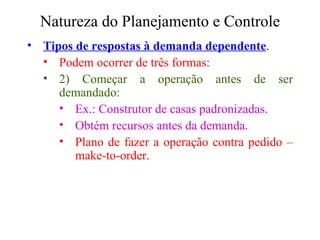 Natureza do Planejamento e Controle Tipos de respostas à demanda dependente . Podem ocorrer de três formas:  2) Começar a operação antes de ser demandado: Ex.: Construtor de casas padronizadas. Obtém recursos antes da demanda. Plano de fazer a operação contra pedido – make-to-order. 