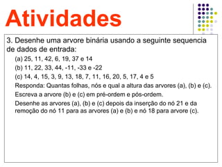 25
Atividades
3. Desenhe uma arvore binária usando a seguinte sequencia
de dados de entrada:
(a) 25, 11, 42, 6, 19, 37 e 14
(b) 11, 22, 33, 44, -11, -33 e -22
(c) 14, 4, 15, 3, 9, 13, 18, 7, 11, 16, 20, 5, 17, 4 e 5
Responda: Quantas folhas, nós e qual a altura das arvores (a), (b) e (c).
Escreva a arvore (b) e (c) em pré-ordem e pós-ordem.
Desenhe as arvores (a), (b) e (c) depois da inserção do nó 21 e da
remoção do nó 11 para as arvores (a) e (b) e nó 18 para arvore (c).
 