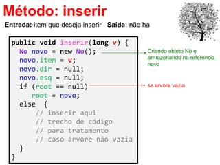 Método: inserir
public void inserir(long v) {
No novo = new No();
novo.item = v;
novo.dir = null;
novo.esq = null;
if (root == null)
root = novo;
else {
// inserir aqui
// trecho de código
// para tratamento
// caso árvore não vazia
}
}
Entrada: item que deseja inserir Saída: não há
Criando objeto Nó e
armazenando na referencia
novo
se arvore vazia
 