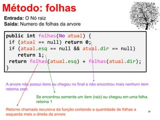 39
Método: folhas
public int folhas(No atual) {
if (atual == null) return 0;
if (atual.esq == null && atual.dir == null)
return 1;
return folhas(atual.esq) + folhas(atual.dir);
}
Entrada: O Nó raiz
Saída: Numero de folhas da arvore
A arvore não possui itens ou chegou no final e não encontrou mais nenhum item
retorna zero
Retorne chamada recursiva da função contando a quantidade de folhas a
esquerda mais a direita da arvore
Se encontrou somente um item (raiz) ou chegou em uma folha,
retorna 1
 