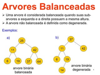 4
Arvores Balanceadas
 Uma arvore é considerada balanceada quando suas sub-
arvores a esquerda e a direita possuem a mesma altura.
 A arvore não balanceada é definida como degenerada.
Exemplos:
arvore binária
balanceada
arvore binária
degenerada
a) b)
 