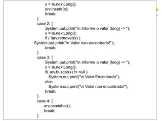 x = le.nextLong();
arv.inserir(x);
break;
}
case 2: {
System.out.print("n Informe o valor (long) -> ");
x = le.nextLong();
if ( !arv.remover(x) )
System.out.print("n Valor nao encontrado!");;
break;
}
case 3: {
System.out.print("n Informe o valor (long) -> ");
x = le.nextLong();
if( arv.buscar(x) != null )
System.out.print("n Valor Encontrado");
else
System.out.print("n Valor nao encontrado!");
break;
}
case 4: {
arv.caminhar();
break;
}
 