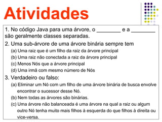 48
Atividades
1. No código Java para uma árvore, o ________ e a ________
são geralmente classes separadas.
.2. Uma sub-árvore de uma árvore binária sempre tem
(a) Uma raiz que é um filho da raiz da árvore principal
(b) Uma raiz não conectada a raiz da árvore principal
(c) Menos Nós que a árvore principal
(d) Uma irmã com mesmo número de Nós
3. Verdadeiro ou falso:
(a) Eliminar um Nó com um filho de uma árvore binária de busca envolve
encontrar o sucessor desse Nó.
(b) Nem todas as árvores são binárias.
(c) Uma árvore não balanceada é uma árvore na qual a raiz ou algum
outro Nó tenha muito mais filhos à esquerda do que filhos à direita ou
vice-versa.
 