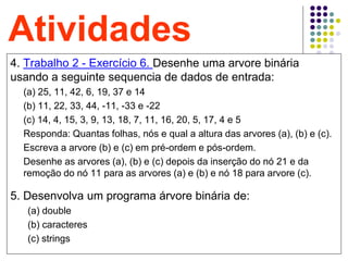 49
Atividades
4. Trabalho 2 - Exercício 6. Desenhe uma arvore binária
usando a seguinte sequencia de dados de entrada:
(a) 25, 11, 42, 6, 19, 37 e 14
(b) 11, 22, 33, 44, -11, -33 e -22
(c) 14, 4, 15, 3, 9, 13, 18, 7, 11, 16, 20, 5, 17, 4 e 5
Responda: Quantas folhas, nós e qual a altura das arvores (a), (b) e (c).
Escreva a arvore (b) e (c) em pré-ordem e pós-ordem.
Desenhe as arvores (a), (b) e (c) depois da inserção do nó 21 e da
remoção do nó 11 para as arvores (a) e (b) e nó 18 para arvore (c).
5. Desenvolva um programa árvore binária de:
(a) double
(b) caracteres
(c) strings
 
