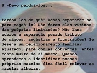 8 -Devo perdoá-los...
Perdoá-los de quê? Acaso separaram-se
para magoá-lo? Não foram eles vítimas
das próprias limitações? Não lhes
cobrou a separação pesado tributo
de mágoas, angústias e frustrações? Se
deseja um relacionamento familiar
ajustado, pare com as cobranças. Antes
cobre muito de si mesmo. Quando
aprendemos a identificar nossas
próprias mazelas fica fácil relevar as
mazelas alheias.
 