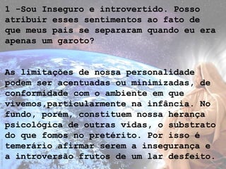 1 -Sou Inseguro e introvertido. Posso
atribuir esses sentimentos ao fato de
que meus pais se separaram quando eu era
apenas um garoto?
As limitações de nossa personalidade
podem ser acentuadas ou minimizadas, de
conformidade com o ambiente em que
vivemos,particularmente na infância. No
fundo, porém, constituem nossa herança
psicológica de outras vidas, o substrato
do que fomos no pretérito. Por isso é
temerário afirmar serem a insegurança e
a introversão frutos de um lar desfeito.
 