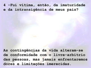 4 -Fui vítima, então, da imaturidade
e da intransigência de meus pais?
As contingências da vida alteram-se
de conformidade com o livre-arbítrio
das pessoas, mas jamais enfrentaremos
dores e limitações imerecidas.
 