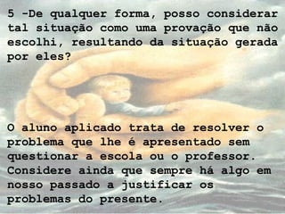 5 -De qualquer forma, posso considerar
tal situação como uma provação que não
escolhi, resultando da situação gerada
por eles?
O aluno aplicado trata de resolver o
problema que lhe é apresentado sem
questionar a escola ou o professor.
Considere ainda que sempre há algo em
nosso passado a justificar os
problemas do presente.
 