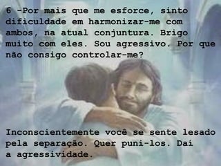 6 -Por mais que me esforce, sinto
dificuldade em harmonizar-me com
ambos, na atual conjuntura. Brigo
muito com eles. Sou agressivo. Por que
não consigo controlar-me?
Inconscientemente você se sente lesado
pela separação. Quer puni-los. Daí
a agressividade.
 