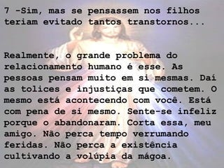 7 -Sim, mas se pensassem nos filhos
teriam evitado tantos transtornos...
Realmente, o grande problema do
relacionamento humano é esse. As
pessoas pensam muito em si mesmas. Daí
as tolices e injustiças que cometem. O
mesmo está acontecendo com você. Está
com pena de si mesmo. Sente-se infeliz
porque o abandonaram. Corta essa, meu
amigo. Não perca tempo verrumando
feridas. Não perca a existência
cultivando a volúpia da mágoa.
 
