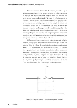 Introdução à Mecânica Quântica | O poço de potencial finito

Para uma determinação completa das soluções, nos restaria agora
determinar os valores de k ou, equivalentemente, os valores de energia
E possíveis para a partícula dentro do poço. Para isso, teríamos que
resolver as equações k tan(ka / 2) = K ’(para as soluções pares) e

k cot(ka / 2) = −K ’(para as soluções ímpares). Estas são equações transcendentes, ou seja, a incógnita, neste caso a energia E, aparece no
argumento de uma função não-polinomial. Em geral, essas equações
somente podem ser resolvidas por métodos numéricos ou gráficos. Em
particular, no Apêndice G do livro de Eisberg e Resnick é mostrada a
solução gráfica para estas equações. Não nos preocuparemos tanto com a
solução dessas equações, o mais importante para o nosso estudo é discutir
os seguintes aspectos qualitativos dessas soluções:
(I) Tanto no caso das soluções pares quanto no caso das soluções
ímpares, as equações transcendentes são satisfeitas por apenas um
número finito de valores da energia E. Isto está esquematizado na
Figura 13.2, que mostra as três energias mais baixas (E1, E2 e E3) de
um poço quadrado. Nessa situação, que será observada novamente em
exemplos a serem estudados nas próximas aulas, dizemos que a energia
está quantizada ou, ainda, que para essa região de energias (E < V0)
o espectro é discreto. Perceba como esta situação é distinta do caso
E > V0, em que qualquer energia é permitida (desde que seja maior que
V0). Neste último caso (E > V0), temos um espectro contínuo.
V(x)

–a/2

V0

a/2
E3
E2
E1

Figura 13.2: O poço de potencial e três valores possíveis da energia E.

40

CEDERJ

 