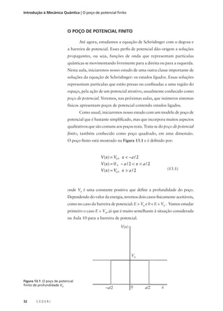 Introdução à Mecânica Quântica | O poço de potencial finito

O POÇO DE POTENCIAL FINITO
Até agora, estudamos a equação de Schrödinger com o degrau e
a barreira de potencial. Esses perfis de potencial dão origem a soluções
propagantes, ou seja, funções de onda que representam partículas
quânticas se movimentando livremente para a direita ou para a esquerda.
Nesta aula, iniciaremos nosso estudo de uma outra classe importante de
soluções da equação de Schrödinger: os estados ligados. Essas soluções
representam partículas que estão presas ou confinadas a uma região do
espaço, pela ação de um potencial atrativo, usualmente conhecido como
poço de potencial. Veremos, nas próximas aulas, que inúmeros sistemas
físicos apresentam poços de potencial contendo estados ligados.
Como usual, iniciaremos nosso estudo com um modelo de poço de
potencial que é bastante simplificado, mas que incorpora muitos aspectos
qualitativos que são comuns aos poços reais. Trata-se do poço de potencial
finito, também conhecido como poço quadrado, em uma dimensão.
O poço finito está mostrado na Figura 13.1 e é definido por:

V (x) = V0 , x < −a / 2
V (x) = 0 , − a / 2 < x < a / 2
V (x) = V0 , x > a / 2

(13.1)

onde V0 é uma constante positiva que define a profundidade do poço.
Dependendo do valor da energia, teremos dois casos fisicamente aceitáveis,
como no caso da barreira de potencial: E > V0 e 0 < E < V0 . Vamos estudar
primeiro o caso E > V0, já que é muito semelhante à situação considerada
na Aula 10 para a barreira de potencial.
V(x)

V0

Figura 13.1: O poço de potencial
finito de profundidade V0.

32

CEDERJ

–a/2

0

a/2

x

 