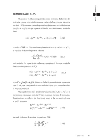 MÓDULO 2
AULA

13

PRIMEIRO CASO: E > V0.
O caso E > V0 é bastante parecido com o problema da barreira de
potencial em que a energia é maior que a altura da barreira, que tratamos
na Aula 10. Neste caso, a solução para a função de onda na região interna
( − a 2 < x < a 2), em que o potencial é nulo, será a mesma da partícula
livre:

ψ (x) = Feikx + Ge − ikx , − a / 2 < x < a / 2

(13.2)

com k = 2mE / h . No caso das regiões externas ( x < − a 2 e x > a 2 ),
a equação de Schrödinger tem a forma

−

h2 d 2ψ (x)
+ V0ψ (x) = Eψ (x)
2m dx 2

(13.3)

cuja solução é a equação de onda correspondente à de uma partícula
livre com energia total (E-V0):

ψ (x) = Aeik"x + Be − ik"x , x < −a / 2
ψ (x) = Ceik"x + De − ik"x , x > a / 2

(13.4)

com k" = 2m ( E − V0 ) / h . Como na Aula 10, consideramos o caso em
que D = 0, que corresponde a uma onda incidente pela esquerda sobre
o poço de potencial.
O procedimento para determinar as constantes A, B, C, F e G é o
mesmo que o estudado na Aula 10 para o caso da barreira de potencial.
Igualando-se os valores da função de onda e da sua derivada em
x = a/2, obtemos:

Feika / 2 + Ge − ika / 2 = Ceik"a / 2

ik ( Feika / 2 − Ge − ika / 2 ) = ik"Ceik"a / 2,

(13.5)

de onde podemos determinar o quociente F/G,

F  k + k′′  − ika
=
e
G  k − k′′ 

(13.6)

CEDERJ

33

 