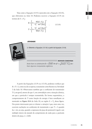 MÓDULO 2

13

Veja como a Equação (13.9) é parecida com a Equação (10.10),
termos de E e V0:


4E(E − V0 ) 
R = 1 + 2

2
 V0 sen ( ka ) 



−1

 V 2 sen2 ( ka ) 
T = 1 + 0

4E(E − V0 ) 


AULA

que obtivemos na Aula 10. Podemos escrever a Equação (13.9) em

−1

.

(13.10)

ATIVIDADE

2. Obtenha a Equação (13.10) a partir da Equação (13.9).
________________________________________________________________
________________________________________________________________
________________________________________________________________
RESPOSTA COMENTADA

Basta fazer as substituições k =

2mE / h e k" = 2m ( E − V0 ) / h e

fazer algumas manipulações algébricas.

A partir das Equações (13.9) ou (13.10), podemos verificar que
R + T = 1, como era de se esperar, exatamente como fizemos na Atividade
3 da Aula 10. Observamos também que o coeficiente de transmissão
T é, em geral, menor do que 1, em contradição com a situação clássica,
em que a partícula é sempre transmitida. De forma esquemática, o
comportamento de T como função da energia é bem semelhante ao
mostrado na Figura 10.4 da Aula 10, na região E > V0 dessa figura.
Um ponto interessante para se chamar a atenção é que, mais uma vez,
ocorrem oscilações no coeficiente de transmissão e que T = 1 quando
ka = nπ, ou seja, quando a espessura do poço de potencial é igual a um
múltiplo inteiro da metade do comprimento de onda para a partícula
dentro do poço, λ = 2π/k.

CEDERJ

35

 