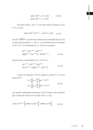 .

13

MÓDULO 2

ψ (x) = De

−K’x

(13.14)

AULA

ψ (x) = Ae K ’ x , x < −a / 2
, x > a/2

Na região interna, -a/2 < x < a/2, nada muda em relação ao caso
E >V0, ou seja:

ψ (x) = Feikx + Ge − ikx , − a / 2 < x < a / 2

(13.15)

com k = 2mE / h . A partir das condições de continuidade de ψ(x) e da
sua derivada nos pontos x = -a/2 e x = a/2, determinamos as constantes
A, D, F e G. A continuidade em x = a/2 leva às equações:

Feika / 2 + Ge − ika / 2 = De − K ’ a / 2

ik ( Feika / 2 − Ge − ika / 2 ) = −K ’ De − K ’ a / 2 ,

(13.16)

enquanto que a continuidade em x = -a/2 leva a

Ae − K ’ a / 2 = Fe − ika / 2 + Geika / 2

K ’ Ae − K ’ a / 2 = ik ( Fe − ika / 2 − Geika / 2 )

(13.17)

A partir da Equação (13.17), podemos calcular F e G como
função de A:

F=

1
K ’  − K ’ a / 2 ika / 2
e
 1 − i  Ae
2
k 

G=

1
K ’  − K ’ a / 2 − ika / 2
e
 1 + i  Ae
2
k 

(13.18)

que, quando substituídas na Equação (13.15), levam a uma expressão
para a função de onda ψ (x) na região –a/2 < x < a/2:

K’


ψ (x) = Ae − K ’ a / 2 cos k(x + a / 2) +
senk (x + a / 2) .
k



(13.19)

CEDERJ

37

 