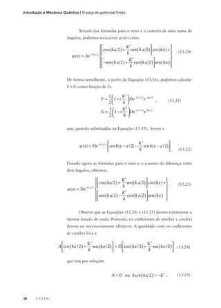 Introdução à Mecânica Quântica | O poço de potencial finito

Através das fórmulas para o seno e o cosseno de uma soma de
ângulos, podemos reescrever ψ (x) como:



K′

 cos ( ka 2 ) + k sen ( k a 2 )  cos ( kx ) +  . (13.20)



ψ (x) = Ae − K ′a / 2 

  −sen ( k a 2 ) + K ′ cos ( k a 2 )  sen ( kx ) 



k



De forma semelhante, a partir da Equação (13.16), podemos calcular
F e G como função de D,

F=

1
K ’  − K ’ a / 2 − ika / 2
e
 1 + i  De
,
2
k 

G=

1
K ’  − K ’ a / 2 ika / 2
e
 1 − i  De
2
k 

(13.21)

que, quando substituídas na Equação (13.15), levam a

K’


ψ (x) = De − K ’ a / 2 cos k(x − a / 2) − sen k(x − a / 2)
k

.

(13.22)

Usando agora as fórmulas para o seno e o cosseno da diferença entre
dois ângulos, obtemos:



K′

 cos ( ka 2 ) + k sen ( k a 2 )  cos ( kx ) +  .



ψ (x) = De − K ′a / 2 

 sen ( k a 2 ) − K ′ cos ( k a 2 )  sen ( kx ) 



k




(13.23)

Observe que as Equações (13.20) e (13.23) devem representar a
mesma função de onda. Portanto, os coeficientes de sen(kx) e cos(kx)
devem ser necessariamente idênticos. A igualdade entre os coeficientes
de cos(kx) leva a

K’
K’




A cos ( ka / 2 ) + sen ( ka / 2 )  = D cos ( ka / 2 ) + sen ( ka / 2 )  (13.24)
k
k




que tem por soluções

A = D ou k cot ( ka 2 ) = −K ′ ,

38

CEDERJ

(13.25)

 