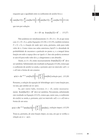 MÓDULO 2
AULA

13

enquanto que a igualdade entre os coeficientes de sen(kx) leva a

K’
K’




A  −sen ( ka / 2 ) + cos ( ka / 2 )  = D sen ( ka / 2 ) − cos ( ka / 2 )  (13.26)
k
k




que tem por solução:

A = −D ou k tan ( ka 2 ) = K ′ .

(13.27)

Não podemos ter simultaneamente A = D e A = -D, já que nesse
caso A = D = 0, e, pelas Equações (13.18) e (13.19), também teríamos
F = G = 0, e a função de onda ψ(x) seria, portanto, nula para todo
valor de x. Como vimos nas aulas anteriores, |ψ(x)|2 é a densidade de
probabilidade de encontrar a partícula no ponto x, e a integral desta
função em todo o espaço deve ser igual a 1. Isto não poderia acontecer
se ψ(x)=0 para todo valor de x, e chegaríamos a um absurdo.
Assim, se A = D, então necessariamente k tan ( ka 2 ) = K ′ deve
ser satisfeita. Substituindo este resultado na Equação (13.20), vemos que
o coeficiente de sen(kx) se anula, e portanto ψ(x) no intervalo –a/2 < x
< a/2 tem a forma de um cosseno:

  K ′ 2 
ψ (x) = Ae − K ′a / 2 cos ( k a 2 ) 1 +    cos ( kx ) (solução par). (13.28)


  k 
Portanto, a solução da equação de Schrödinger ψ(x) é uma função par,
ou seja, que satisfaz ψ(-x)= ψ(x).
Se, por outro lado, tivermos A = –D, então necessariamente k cot ( ka 2 ) = −K ′ deve ser satisfeita. Novamente, substituindo
este resultado na Equação (13.23), vemos que, neste caso, o coeficiente
de cos(kx) se anula, e, portanto, ψ(x) no intervalo –a/2 < x < a/2 tem a
forma de um seno:

  K ′ 2 
ψ (x) = De − K ′a / 2 sen ( ka 2 ) 1 +    sen ( kx ) , (solução ímpar). (13.29)


  k 
Trata-se, portanto, de uma função ímpar, ou seja, em que se verifica a
relação ψ(-x) = - ψ(x).

CEDERJ

39

 