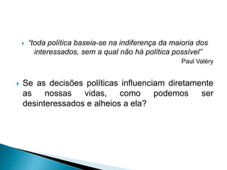  “toda política baseia-se na indiferença da maioria dos
interessados, sem a qual não há política possível”
Paul Valéry
 Se as decisões políticas influenciam diretamente
as nossas vidas, como podemos ser
desinteressados e alheios a ela?
 