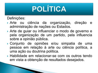 Definições:
 Arte ou ciência da organização, direção e
administração de nações ou Estados.
 Arte de guiar ou influenciar o modo de governo e
pela organização de um partido, pela influencia
sobre a opinião pública.
 Conjunto de opiniões e/ou simpatia de uma
pessoa em relação à arte ou ciência política, a
uma ação ou doutrina política.
 Habilidade em relacionar-se com os outros tendo
em vista a obtenção de resultados desejados.
 
