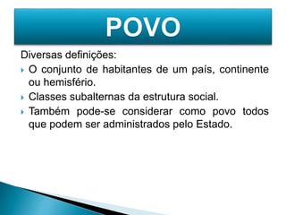 Diversas definições:
 O conjunto de habitantes de um país, continente
ou hemisfério.
 Classes subalternas da estrutura social.
 Também pode-se considerar como povo todos
que podem ser administrados pelo Estado.
 