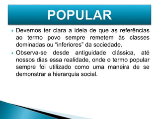  Devemos ter clara a ideia de que as referências
ao termo povo sempre remetem às classes
dominadas ou “inferiores” da sociedade.
 Observa-se desde antiguidade clássica, até
nossos dias essa realidade, onde o termo popular
sempre foi utilizado como uma maneira de se
demonstrar a hierarquia social.
 