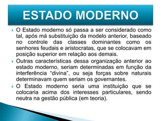  O Estado moderno só passa a ser considerado como
tal, após má substituição da modelo anterior, baseado
no controle das classes dominantes como os
senhores feudais e aristocratas, que se colocavam em
posição superior em relação aos demais.
 Outras características dessa organização anterior ao
estado moderno, seriam determinadas em função da
interferência “divina”, ou seja forças sobre naturais
determinavam quem seriam os governantes.
 O Estado moderno seria uma instituição que se
colocaria acima dos interesses particulares, sendo
neutra na gestão pública (em teoria).
 