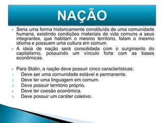  Seria uma forma historicamente constituída de uma comunidade
humana, existindo condições materiais de vida comuns a seus
integrantes, que habitam o mesmo território, falam o mesmo
idioma e possuem uma cultura em comum.
 A ideia de nação será consolidada com o surgimento do
capitalismo, possuindo um vínculo forte com as bases
econômicas.
 Para Stalin, a nação deve possuir cinco características:
1. Deve ser uma comunidade estável e permanente.
2. Deve ter uma linguagem em comum.
3. Deve possuir território próprio.
4. Deve ter coesão econômica.
5. Deve possuir um caráter coletivo.
 
