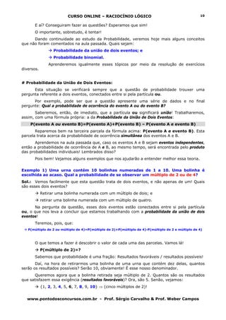 CURSO ONLINE – RACIOCÍNIO LÓGICO
www.pontodosconcursos.com.br - Prof. Sérgio Carvalho & Prof. Weber Campos
10
E aí? Conseguiram fazer as questões? Esperamos que sim!
O importante, sobretudo, é tentar!
Dando continuidade ao estudo da Probabilidade, veremos hoje mais alguns conceitos
que não foram comentados na aula passada. Quais sejam:
Probabilidade da união de dois eventos; e
Probabilidade binomial.
Aprenderemos igualmente esses tópicos por meio da resolução de exercícios
diversos.
# Probabilidade da União de Dois Eventos:
Esta situação se verificará sempre que a questão de probabilidade trouxer uma
pergunta referente a dois eventos, conectados entre si pela partícula ou.
Por exemplo, pode ser que a questão apresente uma série de dados e no final
pergunte: Qual a probabilidade de ocorrência do evento A ou do evento B?
Saberemos, então, de imediato, que a partícula ou significará união! Trabalharemos,
assim, com uma fórmula própria: a da Probabilidade da União de Dois Eventos:
P(evento A ou evento B)=P(evento A)+P(evento B) – P(evento A e evento B)
Reparemos bem na terceira parcela da fórmula acima: P(evento A e evento B). Esta
parcela trata acerca da probabilidade de ocorrência simultânea dos eventos A e B.
Aprendemos na aula passada que, caso os eventos A e B sejam eventos independentes,
então a probabilidade de ocorrência de A e B, ao mesmo tempo, será encontrada pelo produto
das probabilidades individuais! Lembrados disso?
Pois bem! Vejamos alguns exemplos que nos ajudarão a entender melhor essa teoria.
Exemplo 1) Uma urna contém 10 bolinhas numeradas de 1 a 10. Uma bolinha é
escolhida ao acaso. Qual a probabilidade de se observar um múltiplo de 2 ou de 4?
Sol.: Vemos facilmente que esta questão trata de dois eventos, e não apenas de um! Quais
são esses dois eventos?
Retirar uma bolinha numerada com um múltiplo de dois; e
retirar uma bolinha numerada com um múltiplo de quatro.
Na pergunta da questão, esses dois eventos estão conectados entre si pela partícula
ou, o que nos leva a concluir que estamos trabalhando com a probabilidade da união de dois
eventos!
Teremos, pois, que:
P(múltiplo de 2 ou múltiplo de 4)=P(múltiplo de 2)+P(múltiplo de 4)-P(múltiplo de 2 e múltiplo de 4)
O que temos a fazer é descobrir o valor de cada uma das parcelas. Vamos lá!
P(múltiplo de 2)=?
Sabemos que probabilidade é uma fração: Resultados favoráveis / resultados possíveis!
Daí, na hora de retirarmos uma bolinha de uma urna que contém dez delas, quantos
serão os resultados possíveis? Serão 10, obviamente! É esse nosso denominador.
Queremos agora que a bolinha retirada seja múltiplo de 2. Quantos são os resultados
que satisfazem essa exigência (resultados favoráveis)? Ora, são 5. Senão, vejamos:
{1, 2, 3, 4, 5, 6, 7, 8, 9, 10} ⇒ (cinco múltiplos de 2)!
 