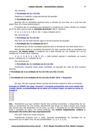 CURSO ONLINE – RACIOCÍNIO LÓGICO
www.pontodosconcursos.com.br - Prof. Sérgio Carvalho & Prof. Weber Campos
11
Daí, teremos:
P(múltiplo de 2)= (5/10)
Passemos a trabalhar a segunda parcela da equação:
P(múltiplo de 4)=?
Quantos são os resultados possíveis para a retirada de uma bola, se a urna tem dez
bolas? Dez. (É o nosso denominador)!
E quantos são os resultados que satisfazem a exigência de a bola retirada ser múltiplo
de 4? Ou seja, quantos são os resultados favoráveis? São 2. Vejamos:
{1, 2, 3, 4, 5, 6, 7, 8, 9, 10} ⇒ (dois múltiplos de 4)!
Daí, teremos que:
P(múltiplo de 4)=(2/10)
Pois bem! Só nos falta calcular agora a terceira parcela da equação:
P(múltiplo de 2 e múltiplo de 4)=?
Já sabemos que há dez resultados possíveis para a retirada de uma bola dessa urna!
Mas quantos serão os resultados favoráveis? Ou seja, quantos serão os resultados que
satisfazem, ao mesmo tempo, a exigência de a bola retirada ser um múltiplo de 2 e um
múltiplo de 4? Essa é fácil. Vejamos:
{1, 2, 3, 4, 5, 6, 7, 8, 9, 10} ⇒ (são também apenas 2 resultados, ao mesmo
tempo, múltiplos de 2 e múltiplos de 4)!
Daí, teremos que:
P(múltiplo de 2 e múltiplo de 4)=(2/10)
Finalmente, lançando todos esses resultados na equação da união de dois eventos,
teremos:
P(múltiplo de 2 ou múltiplo de 4)=(5/10)+(2/10)–(2/10)
E:
P(múltiplo de 2 ou múltiplo de 4)=(5/10)=0,50= 50% Resposta!
Ou seja, não tem segredo! Basta recordar da fórmula e aplicá-la! Mais um exemplo.
Exemplo 2) (ESAF) Um dado “honesto” é lançado juntamente com uma moeda não
viciada. Assim, a probabilidade de se obter um número ímpar no dado ou coroa na
moeda é:
a) 1/5
b) 1/4
c) 2/4
d) 3/5
e) 3/4
Sol.: Percebemos que aqui também haverá dois eventos envolvidos: o lançamento de um
dado e o lançamento de uma moeda. Obviamente que lançar um dado e lançar uma moeda
são eventos que não dependem um do outro, ou seja, o resultado de um não influencia em
nada o resultado do outro. Em outras palavras, são eventos independentes, embora o
enunciado não tenha dito isso expressamente!
Pois bem! Vamos ao nosso raciocínio.
Trabalhando primeiro com o dado. Quantas possibilidades de resultado há no
lançamento de um dado? Ora, há seis possibilidades: {1, 2, 3, 4, 5, 6}.
 
