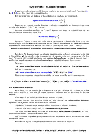 CURSO ONLINE – RACIOCÍNIO LÓGICO
www.pontodosconcursos.com.br - Prof. Sérgio Carvalho & Prof. Weber Campos
12
E quantos modos diferentes há de esse resultado ser um numero ímpar? Vejamos: {1,
2, 3, 4, 5, 6}. Ora, haverá três possibilidades.
Daí, ao lançarmos um dado, a probabilidade de o resultado ser ímpar será:
P(resultado ímpar no dado)
2
1
6
3
==
Passemos ao caso da moeda! Quantos resultados possíveis há no lançamento de uma
moeda “não viciada”? Dois: {cara, coroa}.
Quantos resultados possíveis de “coroa”? Apenas um. Logo, a probabilidade de, ao
lançarmos uma moeda, dar coroa é de:
P(coroa na moeda)
2
1
=
Quase lá! Quando o enunciado pede que se determine a probabilidade de se obter um
número ímpar no dado ou coroa na moeda, estará falando, obviamente, da união entre esses
dois eventos. Já sabemos que a existe uma fórmula própria para esses casos. Teremos:
P(ímpar no dado ou coroa na moeda)=P(ímpar dado)+P(coroa moeda)–P(ímpar dado e coroa moeda)
Pois bem! As duas primeiras parcelas da equação acima já foram calculadas. Resta-nos
a última! Eis o xis da questão: esta última parcela há que ser muito bem pensada por nós. Por
quê? Porque se estivermos trabalhando com eventos independentes – e esse é o nosso caso! –
então esta parcela será encontrada pelo produto das probabilidades dos dois eventos.
Teremos:
P(ímpar no dado e coroa na moeda)=P(ímpar no dado) x P(coroa na moeda)
Daí, encontraremos que:
P(ímpar no dado e coroa na moeda)= (1/2) x (1/2) = (1/4)
Finalmente, aplicando os resultados obtidos na nossa equação, encontraremos que:
P(ímpar no dado ou coroa na moeda)=(1/2)+(1/2)–(1/4)=(3/4) Resposta!
# Probabilidade Binomial:
Este é um tipo de questão de probabilidade que não costuma ser cobrado em prova
com muita freqüência, mas que já esteve presente, inclusive em um concurso da Receita
Federal.
Vamos tentar aprendê-lo da forma mais simples possível.
Quando diremos que estamos diante de uma questão de probabilidade binomial?
Quando a situação que se nos apresentar for a seguinte:
1º) Haverá um evento que se repetirá um determinado número de vezes;
2º) Para esse evento específico, só há dois resultados possíveis;
3º) Esses dois resultados possíveis do evento são mutuamente excludentes, ou seja,
ocorrendo um deles, o outro está descartado!
4º) A questão perguntará pela probabilidade de ocorrer um desses resultados um certo
número de vezes.
Por meio de alguns exemplos entenderemos mais facilmente. Vejamos:
 