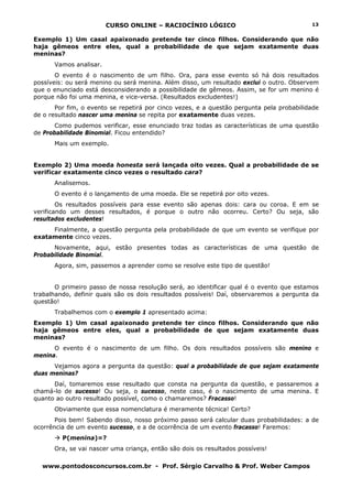 CURSO ONLINE – RACIOCÍNIO LÓGICO
www.pontodosconcursos.com.br - Prof. Sérgio Carvalho & Prof. Weber Campos
13
Exemplo 1) Um casal apaixonado pretende ter cinco filhos. Considerando que não
haja gêmeos entre eles, qual a probabilidade de que sejam exatamente duas
meninas?
Vamos analisar.
O evento é o nascimento de um filho. Ora, para esse evento só há dois resultados
possíveis: ou será menino ou será menina. Além disso, um resultado exclui o outro. Observem
que o enunciado está desconsiderando a possibilidade de gêmeos. Assim, se for um menino é
porque não foi uma menina, e vice-versa. (Resultados excludentes!)
Por fim, o evento se repetirá por cinco vezes, e a questão pergunta pela probabilidade
de o resultado nascer uma menina se repita por exatamente duas vezes.
Como pudemos verificar, esse enunciado traz todas as características de uma questão
de Probabilidade Binomial. Ficou entendido?
Mais um exemplo.
Exemplo 2) Uma moeda honesta será lançada oito vezes. Qual a probabilidade de se
verificar exatamente cinco vezes o resultado cara?
Analisemos.
O evento é o lançamento de uma moeda. Ele se repetirá por oito vezes.
Os resultados possíveis para esse evento são apenas dois: cara ou coroa. E em se
verificando um desses resultados, é porque o outro não ocorreu. Certo? Ou seja, são
resultados excludentes!
Finalmente, a questão pergunta pela probabilidade de que um evento se verifique por
exatamente cinco vezes.
Novamente, aqui, estão presentes todas as características de uma questão de
Probabilidade Binomial.
Agora, sim, passemos a aprender como se resolve este tipo de questão!
O primeiro passo de nossa resolução será, ao identificar qual é o evento que estamos
trabalhando, definir quais são os dois resultados possíveis! Daí, observaremos a pergunta da
questão!
Trabalhemos com o exemplo 1 apresentado acima:
Exemplo 1) Um casal apaixonado pretende ter cinco filhos. Considerando que não
haja gêmeos entre eles, qual a probabilidade de que sejam exatamente duas
meninas?
O evento é o nascimento de um filho. Os dois resultados possíveis são menino e
menina.
Vejamos agora a pergunta da questão: qual a probabilidade de que sejam exatamente
duas meninas?
Daí, tomaremos esse resultado que consta na pergunta da questão, e passaremos a
chamá-lo de sucesso! Ou seja, o sucesso, neste caso, é o nascimento de uma menina. E
quanto ao outro resultado possível, como o chamaremos? Fracasso!
Obviamente que essa nomenclatura é meramente técnica! Certo?
Pois bem! Sabendo disso, nosso próximo passo será calcular duas probabilidades: a de
ocorrência de um evento sucesso, e a de ocorrência de um evento fracasso! Faremos:
P(menina)=?
Ora, se vai nascer uma criança, então são dois os resultados possíveis!
 