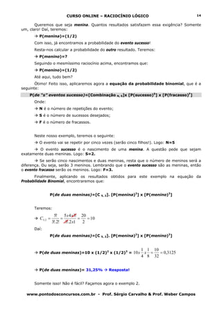 CURSO ONLINE – RACIOCÍNIO LÓGICO
www.pontodosconcursos.com.br - Prof. Sérgio Carvalho & Prof. Weber Campos
14
Queremos que seja menina. Quantos resultados satisfazem essa exigência? Somente
um, claro! Daí, teremos:
P(menina)=(1/2)
Com isso, já encontramos a probabilidade do evento sucesso!
Resta-nos calcular a probabilidade do outro resultado. Teremos:
P(menino)=?
Seguindo o mesmíssimo raciocínio acima, encontramos que:
P(menino)=(1/2)
Até aqui, tudo bem?
Ótimo! Feito isso, aplicaremos agora a equação da probabilidade binomial, que é a
seguinte:
P(de “s” eventos sucesso)=[Combinação N, S]x [P(sucesso)S
] x [P(fracasso)F
]
Onde:
N é o número de repetições do evento;
S é o número de sucessos desejados;
F é o número de fracassos.
Neste nosso exemplo, teremos o seguinte:
O evento vai se repetir por cinco vezes (serão cinco filhos!). Logo: N=5
O evento sucesso é o nascimento de uma menina. A questão pede que sejam
exatamente duas meninas. Logo: S=2.
Se serão cinco nascimentos e duas meninas, resta que o número de meninos será a
diferença. Ou seja, serão 3 meninos. Lembrando que o evento sucesso são as meninas, então
o evento fracasso serão os meninos. Logo: F=3.
Finalmente, aplicando os resultados obtidos para este exemplo na equação da
Probabilidade Binomial, encontraremos que:
P(de duas meninas)=[C 5, 2]. [P(menina)2
] x [P(menino)3
]
Teremos:
10
2
20
12!.3
!345
!2!.3
!5
2,5 ====
x
xx
C
Daí:
P(de duas meninas)=[C 5, 2]. [P(menina)2
] x [P(menino)3
]
P(de duas meninas)=10 x (1/2)2
x (1/2)3
= 3125,0
32
10
8
1
4
1
10 ==xx
P(de duas meninas)= 31,25% Resposta!
Somente isso! Não é fácil? Façamos agora o exemplo 2.
 