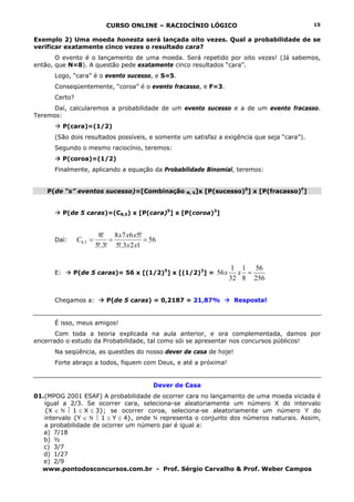 CURSO ONLINE – RACIOCÍNIO LÓGICO
www.pontodosconcursos.com.br - Prof. Sérgio Carvalho & Prof. Weber Campos
15
Exemplo 2) Uma moeda honesta será lançada oito vezes. Qual a probabilidade de se
verificar exatamente cinco vezes o resultado cara?
O evento é o lançamento de uma moeda. Será repetido por oito vezes! (Já sabemos,
então, que N=8). A questão pede exatamente cinco resultados “cara”.
Logo, “cara” é o evento sucesso, e S=5.
Conseqüentemente, “coroa” é o evento fracasso, e F=3.
Certo?
Daí, calcularemos a probabilidade de um evento sucesso e a de um evento fracasso.
Teremos:
P(cara)=(1/2)
(São dois resultados possíveis, e somente um satisfaz a exigência que seja “cara”).
Segundo o mesmo raciocínio, teremos:
P(coroa)=(1/2)
Finalmente, aplicando a equação da Probabilidade Binomial, teremos:
P(de “s” eventos sucesso)=[Combinação N, S]x [P(sucesso)S
] x [P(fracasso)F
]
P(de 5 caras)=(C8,5) x [P(cara)5
] x [P(coroa)3
]
Daí: 56
123!.5
!5678
!3!.5
!8
5,8 ===
xx
xxx
C
E: P(de 5 caras)= 56 x [(1/2)5
] x [(1/2)3
] =
256
56
8
1
32
1
56 =xx
Chegamos a: P(de 5 caras) = 0,2187 = 21,87% Resposta!
É isso, meus amigos!
Com toda a teoria explicada na aula anterior, e ora complementada, damos por
encerrado o estudo da Probabilidade, tal como sói se apresentar nos concursos públicos!
Na seqüência, as questões do nosso dever de casa de hoje!
Forte abraço a todos, fiquem com Deus, e até a próxima!
Dever de Casa
01.(MPOG 2001 ESAF) A probabilidade de ocorrer cara no lançamento de uma moeda viciada é
igual a 2/3. Se ocorrer cara, seleciona-se aleatoriamente um número X do intervalo
{X ∈ Ν ⏐ 1 ≤ X ≤ 3}; se ocorrer coroa, seleciona-se aleatoriamente um número Y do
intervalo {Y ∈ Ν ⏐ 1 ≤ Y ≤ 4}, onde Ν representa o conjunto dos números naturais. Assim,
a probabilidade de ocorrer um número par é igual a:
a) 7/18
b) ½
c) 3/7
d) 1/27
e) 2/9
 