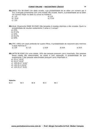 CURSO ONLINE – RACIOCÍNIO LÓGICO
www.pontodosconcursos.com.br - Prof. Sérgio Carvalho & Prof. Weber Campos
16
02.(AFCE TCU 99 ESAF) Um dado viciado, cuja probabilidade de se obter um número par é
3/5, é lançado juntamente com uma moeda não viciada. Assim, a probabilidade de se obter
um número ímpar no dado ou coroa na moeda é:
a) 1/5 d) 3/5
b) 3/10 e) 7/10
c) 2/5
03.(Anal. Orçamento MARE 99 ESAF) São lançadas 4 moedas distintas e não viciadas. Qual é a
probabilidade de resultar exatamente 2 caras e 2 coroas?
a) 25%
b) 37,5%
c) 42%
d) 44,5%
e) 50%
04.(TFC 1995) Um casal pretende ter quatro filhos. A probabilidade de nascerem dois meninos
e duas meninas é:
a) 3/8 b) 1/2 c) 6/8 d) 8/6 e) 8/3
05.(AFTN 98 ESAF) Em uma cidade, 10% das pessoas possuem carro importado. Dez pessoas
dessa cidade são selecionadas, ao acaso e com reposição. A probabilidade de que
exatamente 7 das pessoas selecionadas possuam carro importado é:
a) (0,1)7
(0,9)3
b) (0,1)3
(0,9)7
c) 120 (0,1)7
(0,9)3
d) 120 (0,1) (0,9)7
e) 120 (0,1)7
(0,9)
Gabarito:
01. A 02. E 03. B 04. A 05. C
 