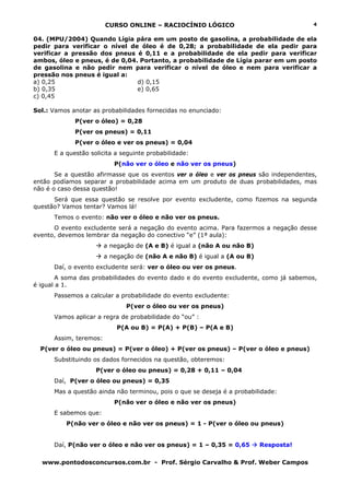 CURSO ONLINE – RACIOCÍNIO LÓGICO
www.pontodosconcursos.com.br - Prof. Sérgio Carvalho & Prof. Weber Campos
4
04. (MPU/2004) Quando Lígia pára em um posto de gasolina, a probabilidade de ela
pedir para verificar o nível de óleo é de 0,28; a probabilidade de ela pedir para
verificar a pressão dos pneus é 0,11 e a probabilidade de ela pedir para verificar
ambos, óleo e pneus, é de 0,04. Portanto, a probabilidade de Lígia parar em um posto
de gasolina e não pedir nem para verificar o nível de óleo e nem para verificar a
pressão nos pneus é igual a:
a) 0,25 d) 0,15
b) 0,35 e) 0,65
c) 0,45
Sol.: Vamos anotar as probabilidades fornecidas no enunciado:
P(ver o óleo) = 0,28
P(ver os pneus) = 0,11
P(ver o óleo e ver os pneus) = 0,04
E a questão solicita a seguinte probabilidade:
P(não ver o óleo e não ver os pneus)
Se a questão afirmasse que os eventos ver o óleo e ver os pneus são independentes,
então podíamos separar a probabilidade acima em um produto de duas probabilidades, mas
não é o caso dessa questão!
Será que essa questão se resolve por evento excludente, como fizemos na segunda
questão? Vamos tentar? Vamos lá!
Temos o evento: não ver o óleo e não ver os pneus.
O evento excludente será a negação do evento acima. Para fazermos a negação desse
evento, devemos lembrar da negação do conectivo “e” (1ª aula):
a negação de (A e B) é igual a (não A ou não B)
a negação de (não A e não B) é igual a (A ou B)
Daí, o evento excludente será: ver o óleo ou ver os pneus.
A soma das probabilidades do evento dado e do evento excludente, como já sabemos,
é igual a 1.
Passemos a calcular a probabilidade do evento excludente:
P(ver o óleo ou ver os pneus)
Vamos aplicar a regra de probabilidade do “ou” :
P(A ou B) = P(A) + P(B) – P(A e B)
Assim, teremos:
P(ver o óleo ou pneus) = P(ver o óleo) + P(ver os pneus) – P(ver o óleo e pneus)
Substituindo os dados fornecidos na questão, obteremos:
P(ver o óleo ou pneus) = 0,28 + 0,11 – 0,04
Daí, P(ver o óleo ou pneus) = 0,35
Mas a questão ainda não terminou, pois o que se deseja é a probabilidade:
P(não ver o óleo e não ver os pneus)
E sabemos que:
P(não ver o óleo e não ver os pneus) = 1 - P(ver o óleo ou pneus)
Daí, P(não ver o óleo e não ver os pneus) = 1 – 0,35 = 0,65 Resposta!
 
