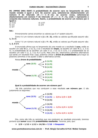 CURSO ONLINE – RACIOCÍNIO LÓGICO
www.pontodosconcursos.com.br - Prof. Sérgio Carvalho & Prof. Weber Campos
5
05. (MPOG 2001 ESAF) A probabilidade de ocorrer cara no lançamento de uma
moeda viciada é igual a 2/3. Se ocorrer cara, seleciona-se aleatoriamente um
número X do intervalo {X ∈ Ν ⏐ 1 ≤ X ≤ 3}; se ocorrer coroa, seleciona-se
aleatoriamente um número Y do intervalo {Y ∈ Ν ⏐ 1 ≤ Y ≤ 4}, onde Ν representa o
conjunto dos números naturais. Assim, a probabilidade de ocorrer um número par é
igual a:
a) 7/18 d) 1/27
b) 1/2 e) 2/9
c) 3/7
Sol.:
Primeiramente vamos encontrar os valores que X e Y podem assumir.
Como X é um número natural e (1 ≤ X ≤ 3), então os valores que X pode assumir são:
1, 2 e 3.
Como Y é um número natural e (1 ≤ Y ≤ 4), então os valores que Y pode assumir são:
1, 2, 3 e 4.
O enunciado afirma que no lançamento de uma moeda se o resultado é cara, então se
escolhe um valor X (1, 2 ou 3), e se o resultado for ímpar, se escolhe um valor Y (1, 2, 3 ou
4). A probabilidade de se escolher um valor X (1, 2 ou 3) é (1/3), e a probabilidade de se
escolher um valor Y (1, 2, 3 ou 4) é (1/4). Mais uma vez, observamos caminhos alternativos
que darão um resultado final. Logo, podemos utilizar a árvore de probabilidades para traçar os
possíveis caminhos e nos ajudar a obter a alternativa correta.
Nossa árvore de probabilidades:
cara (2/3)
coroa (1/3)
Qual é a probabilidade de ocorrer um número par?
Há três caminhos que nos conduzem a esse resultado um número par. E são
justamente os seguintes:
cara (2/3)
coroa (1/3)
Ora, como são três os caminhos que nos conduzem ao resultado procurado, teremos
portanto que somar essas três probabilidades resultantes. Teremos, pois, que:
2/9 + 1/12 + 1/12 = 14/36 = 7/18 Resposta!
moeda
1 (1/3)
2 (1/3)
3 (1/3)
1 (1/4)
2 (1/4)
3 (1/4)
4 (1/4)
moeda
1 (1/3)
2 (1/3) ⇒ 2/3 x 1/3 = 2/9
3 (1/3)
1 (1/4)
2 (1/4) ⇒ 1/3 x 1/4 = 1/12
3 (1/4)
4 (1/4) ⇒ 1/3 x 1/4 = 1/12
 