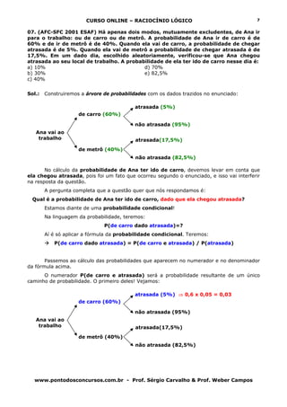 CURSO ONLINE – RACIOCÍNIO LÓGICO
www.pontodosconcursos.com.br - Prof. Sérgio Carvalho & Prof. Weber Campos
7
07. (AFC-SFC 2001 ESAF) Há apenas dois modos, mutuamente excludentes, de Ana ir
para o trabalho: ou de carro ou de metrô. A probabilidade de Ana ir de carro é de
60% e de ir de metrô é de 40%. Quando ela vai de carro, a probabilidade de chegar
atrasada é de 5%. Quando ela vai de metrô a probabilidade de chegar atrasada é de
17,5%. Em um dado dia, escolhido aleatoriamente, verificou-se que Ana chegou
atrasada ao seu local de trabalho. A probabilidade de ela ter ido de carro nesse dia é:
a) 10% d) 70%
b) 30% e) 82,5%
c) 40%
Sol.: Construiremos a árvore de probabilidades com os dados trazidos no enunciado:
de carro (60%)
de metrô (40%)
No cálculo da probabilidade de Ana ter ido de carro, devemos levar em conta que
ela chegou atrasada, pois foi um fato que ocorreu segundo o enunciado, e isso vai interferir
na resposta da questão.
A pergunta completa que a questão quer que nós respondamos é:
Qual é a probabilidade de Ana ter ido de carro, dado que ela chegou atrasada?
Estamos diante de uma probabilidade condicional!
Na linguagem da probabilidade, teremos:
P(de carro dado atrasada)=?
Aí é só aplicar a fórmula da probabilidade condicional. Teremos:
P(de carro dado atrasada) = P(de carro e atrasada) / P(atrasada)
Passemos ao cálculo das probabilidades que aparecem no numerador e no denominador
da fórmula acima.
O numerador P(de carro e atrasada) será a probabilidade resultante de um único
caminho de probabilidade. O primeiro deles! Vejamos:
de carro (60%)
de metrô (40%)
Ana vai ao
trabalho
atrasada (5%)
não atrasada (95%)
atrasada(17,5%)
não atrasada (82,5%)
Ana vai ao
trabalho
atrasada (5%) ⇒ 0,6 x 0,05 = 0,03
não atrasada (95%)
atrasada(17,5%)
não atrasada (82,5%)
 