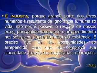 É injusta , porque grande parte dos erros humanos é resultante da ignorância e, numa só vida, não nos é possível o resgate de nossos erros, principalmente quando o arrependimento nos sobrevem quase ao findar da existência. É preciso que se dê oportunidades ao arrependido para que ele comprove sua sinceridade através das necessárias reparações. 