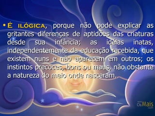 É ilógica , porque não pode explicar as gritantes diferenças de aptidões das criaturas desde sua infância; as idéias inatas, independentemente da educação recebida, que existem nuns e não aparecem em outros; os instintos precoces, bons ou maus, não obstante a natureza do meio onde nasceram. 