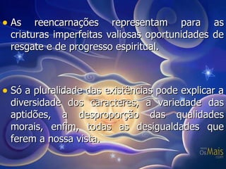As reencarnações representam para as criaturas imperfeitas valiosas oportunidades de resgate e de progresso espiritual. Só a pluralidade das existências pode explicar a diversidade dos caracteres, a variedade das aptidões, a desproporção das qualidades morais, enfim, todas as desigualdades que ferem a nossa vista. 