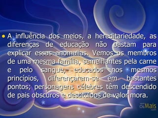 A influência dos meios, a hereditariedade, as diferenças de educação não bastam para explicar essas anomalias. Vemos os membros de uma mesma família, semelhantes pela carne e pelo sangue, educados nos mesmos princípios, diferençarem-se em bastantes pontos; personagens célebres têm descendido de pais obscuros e destituídos de valor mora. 