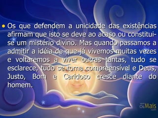 Os que defendem a unicidade das existências afirmam que isto se deve ao acaso ou constitui-se um mistério divino. Mas quando passamos a admitir a idéia de que já vivemos muitas vezes e voltaremos a viver outras tantas, tudo se esclarece, tudo se torna compreensível e Deus, Justo, Bom e Caridoso cresce diante do homem. 